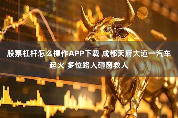 股票杠杆怎么操作APP下载 成都天府大道一汽车起火 多位路人砸窗救人