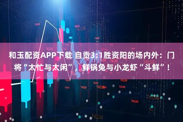 和玉配资APP下载 自贡3:1胜资阳的场内外:门将“太忙与太闲”,鲜锅兔与小龙虾“斗鲜”!