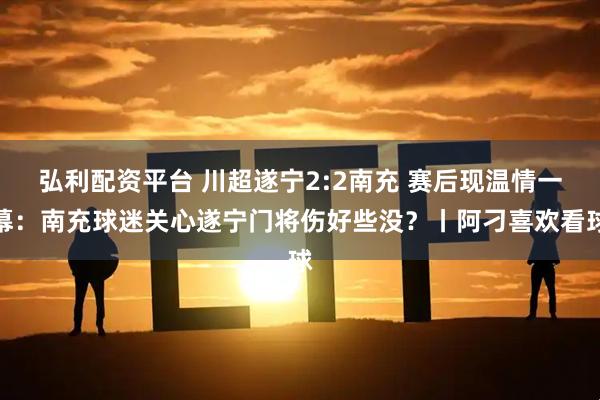弘利配资平台 川超遂宁2:2南充 赛后现温情一幕：南充球迷关心遂宁门将伤好些没？丨阿刁喜欢看球