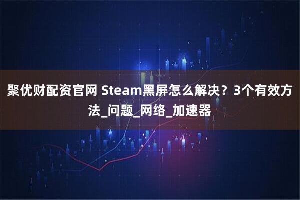 聚优财配资官网 Steam黑屏怎么解决?3个有效方法_问题_网络_加速器