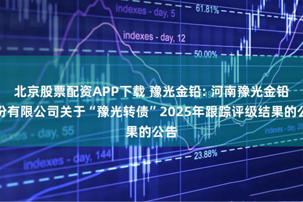 北京股票配资APP下载 豫光金铅: 河南豫光金铅股份有限公司关于“豫光转债”2025年跟踪评级结果的公告