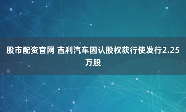 股市配资官网 吉利汽车因认股权获行使发行2.25万股