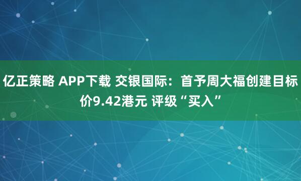 亿正策略 APP下载 交银国际：首予周大福创建目标价9.42港元 评级“买入”