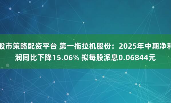 股市策略配资平台 第一拖拉机股份：2025年中期净利润同比下降15.06% 拟每股派息0.06844元