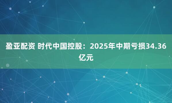 盈亚配资 时代中国控股：2025年中期亏损34.36亿元