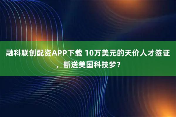 融科联创配资APP下载 10万美元的天价人才签证，断送美国科技梦？