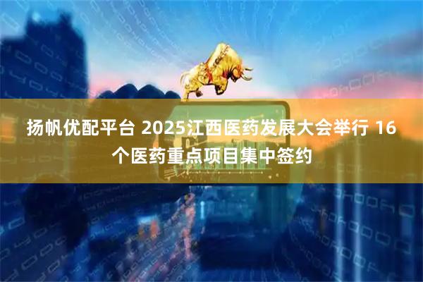 扬帆优配平台 2025江西医药发展大会举行 16个医药重点项目集中签约