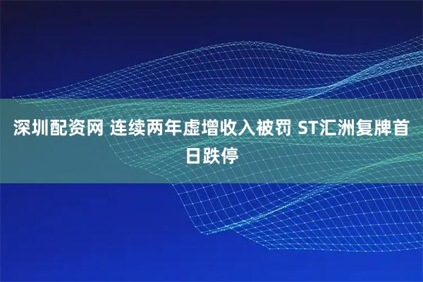 深圳配资网 连续两年虚增收入被罚 ST汇洲复牌首日跌停