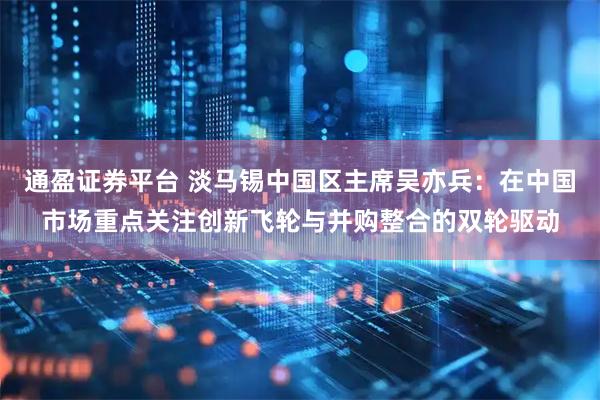 通盈证券平台 淡马锡中国区主席吴亦兵：在中国市场重点关注创新飞轮与并购整合的双轮驱动