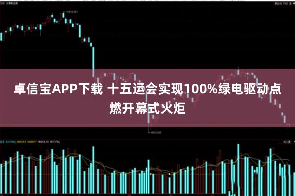 卓信宝APP下载 十五运会实现100%绿电驱动点燃开幕式火炬