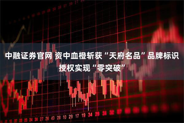 中融证券官网 资中血橙斩获“天府名品”品牌标识授权实现“零突破”