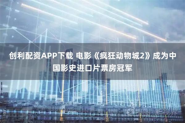 创利配资APP下载 电影《疯狂动物城2》成为中国影史进口片票房冠军