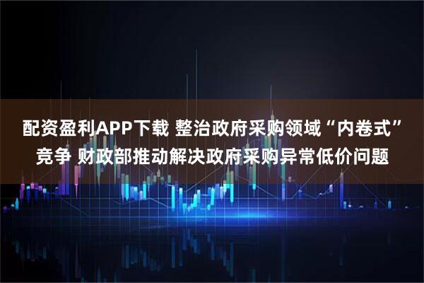 配资盈利APP下载 整治政府采购领域“内卷式”竞争 财政部推动解决政府采购异常低价问题