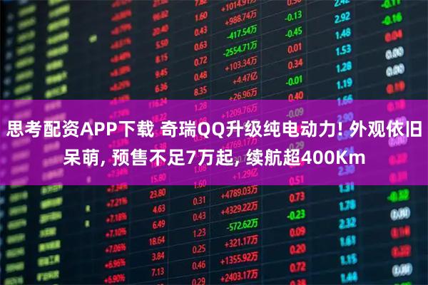 思考配资APP下载 奇瑞QQ升级纯电动力! 外观依旧呆萌, 预售不足7万起, 续航超400Km