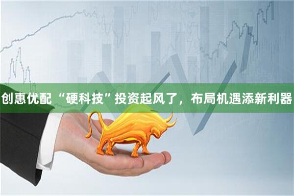 创惠优配 “硬科技”投资起风了,布局机遇添新利器