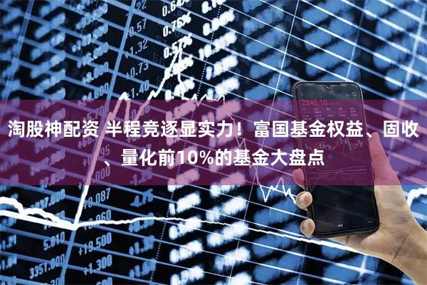 淘股神配资 半程竞逐显实力!富国基金权益、固收、量化前10%的基金大盘点