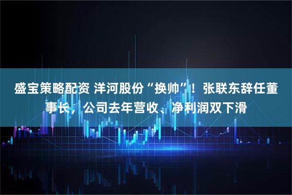 盛宝策略配资 洋河股份“换帅”!张联东辞任董事长,公司去年营收、净利润双下滑