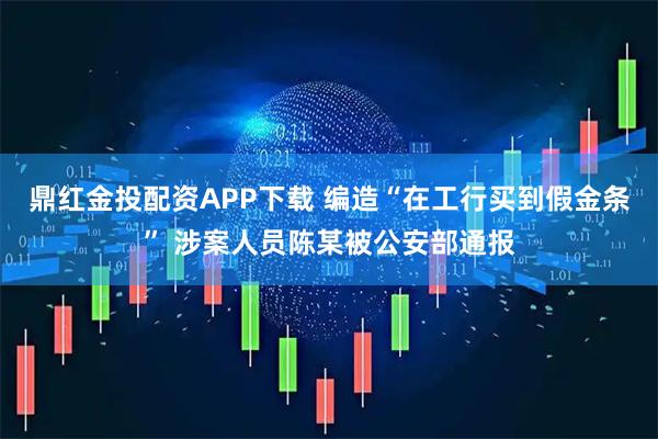 鼎红金投配资APP下载 编造“在工行买到假金条” 涉案人员陈某被公安部通报