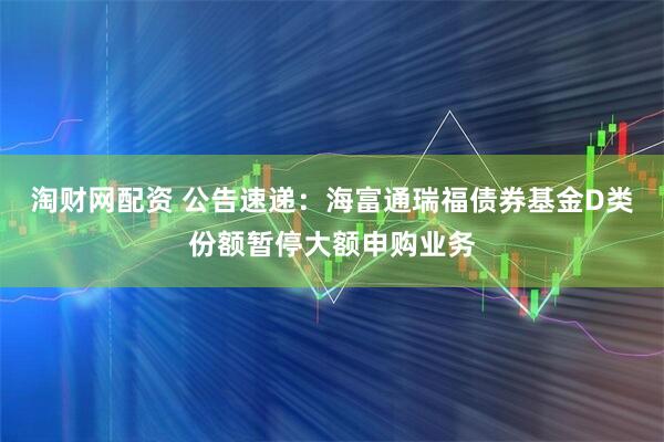 淘财网配资 公告速递：海富通瑞福债券基金D类份额暂停大额申购业务