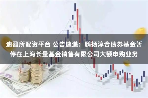速盈所配资平台 公告速递:鹏扬淳合债券基金暂停在上海长量基金销售有限公司大额申购业务