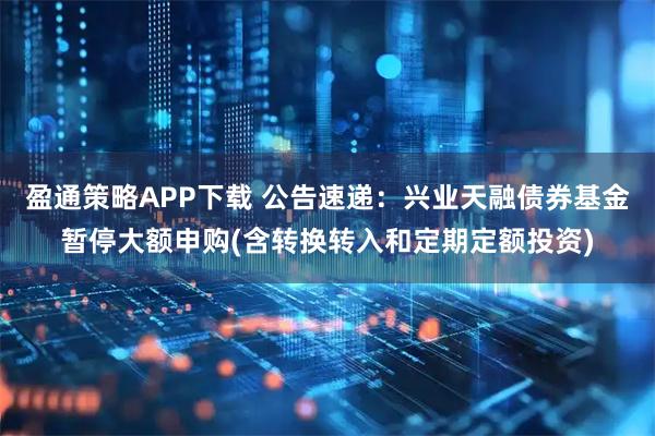 盈通策略APP下载 公告速递：兴业天融债券基金暂停大额申购(含转换转入和定期定额投资)