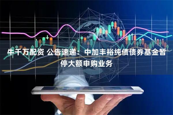 牛千万配资 公告速递：中加丰裕纯债债券基金暂停大额申购业务