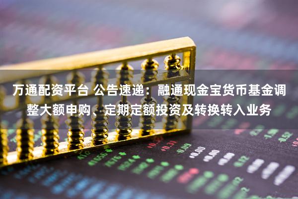 万通配资平台 公告速递：融通现金宝货币基金调整大额申购、定期定额投资及转换转入业务