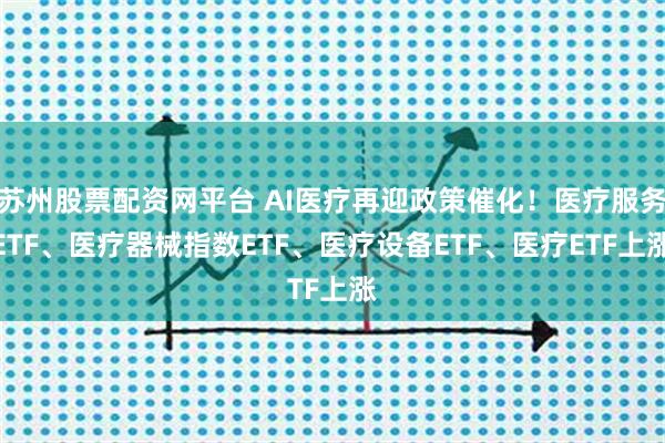 苏州股票配资网平台 AI医疗再迎政策催化!医疗服务ETF、医疗器械指数ETF、医疗设备ETF、医疗ETF上涨