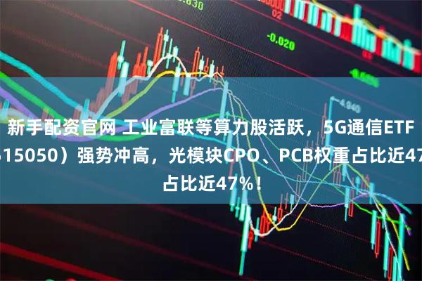 新手配资官网 工业富联等算力股活跃,5G通信ETF(515050)强势冲高,光模块CPO、PCB权重占比近47%!