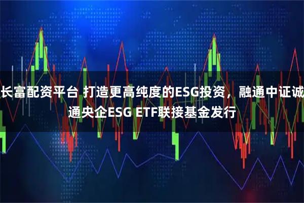 长富配资平台 打造更高纯度的ESG投资，融通中证诚通央企ESG ETF联接基金发行