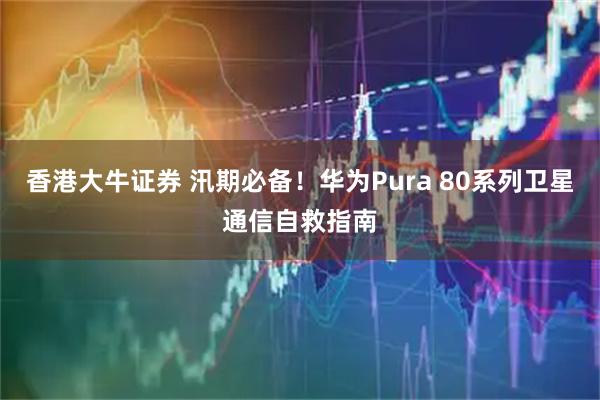 香港大牛证券 汛期必备!华为Pura 80系列卫星通信自救指南