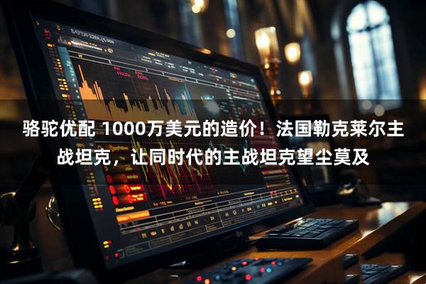 骆驼优配 1000万美元的造价！法国勒克莱尔主战坦克，让同时代的主战坦克望尘莫及